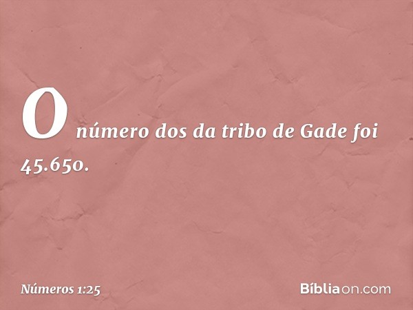 O número dos da tribo de Gade foi 45.650. -- Números 1:25