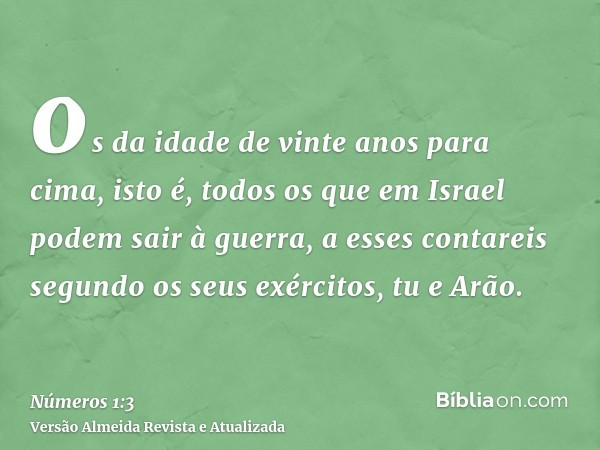 os da idade de vinte anos para cima, isto é, todos os que em Israel podem sair à guerra, a esses contareis segundo os seus exércitos, tu e Arão.