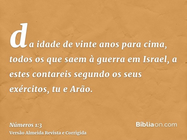 da idade de vinte anos para cima, todos os que saem à guerra em Israel, a estes contareis segundo os seus exércitos, tu e Arão.