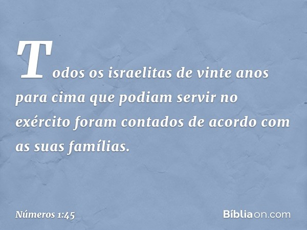 Todos os israelitas de vinte anos para cima que podiam servir no exército foram contados de acordo com as suas famílias. -- Números 1:45