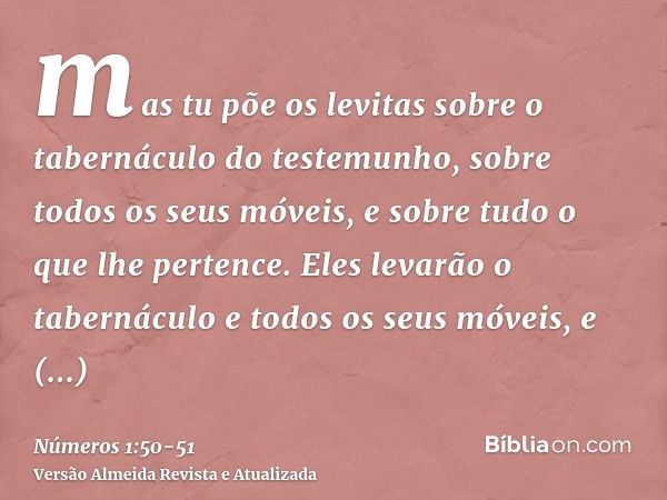 mas tu põe os levitas sobre o tabernáculo do testemunho, sobre todos os seus móveis, e sobre tudo o que lhe pertence. Eles levarão o tabernáculo e todos os seus