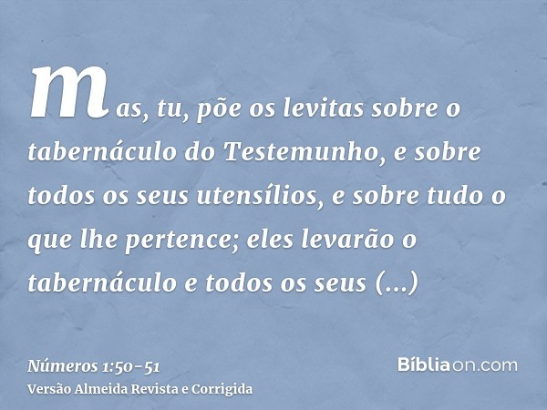 mas, tu, põe os levitas sobre o tabernáculo do Testemunho, e sobre todos os seus utensílios, e sobre tudo o que lhe pertence; eles levarão o tabernáculo e todos