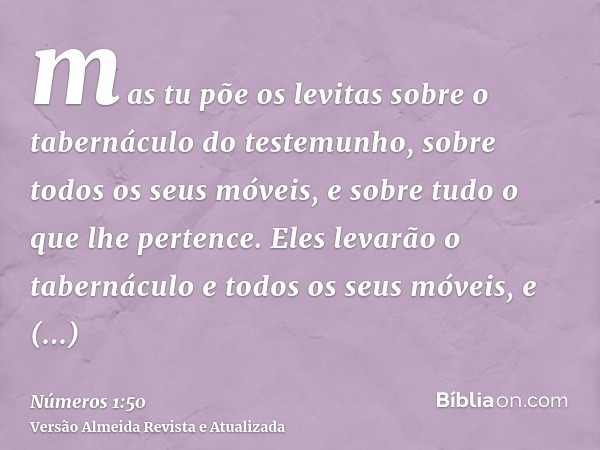 mas tu põe os levitas sobre o tabernáculo do testemunho, sobre todos os seus móveis, e sobre tudo o que lhe pertence. Eles levarão o tabernáculo e todos os seus