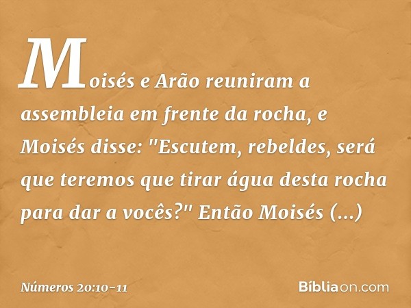 Moisés e Arão reuniram a assembleia em frente da rocha, e Moisés disse: "Escutem, rebeldes, será que teremos que tirar água desta rocha para dar a vocês?" Então