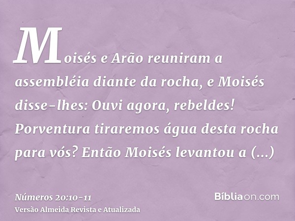 Moisés e Arão reuniram a assembléia diante da rocha, e Moisés disse-lhes: Ouvi agora, rebeldes! Porventura tiraremos água desta rocha para vós?Então Moisés leva