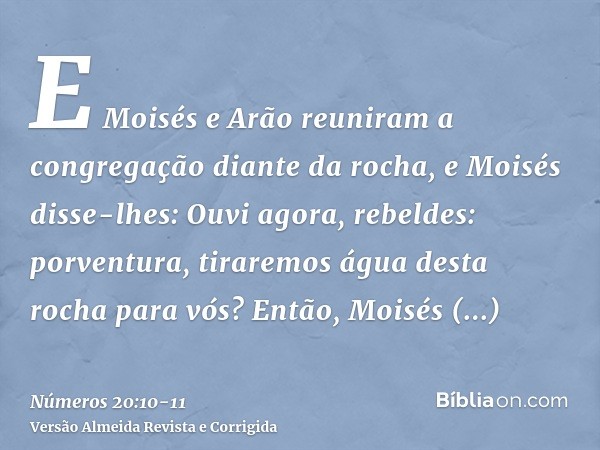 E Moisés e Arão reuniram a congregação diante da rocha, e Moisés disse-lhes: Ouvi agora, rebeldes: porventura, tiraremos água desta rocha para vós?Então, Moisés