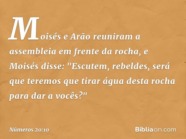 Moisés e Arão reuniram a assembleia em frente da rocha, e Moisés disse: "Escutem, rebeldes, será que teremos que tirar água desta rocha para dar a vocês?" -- Nú