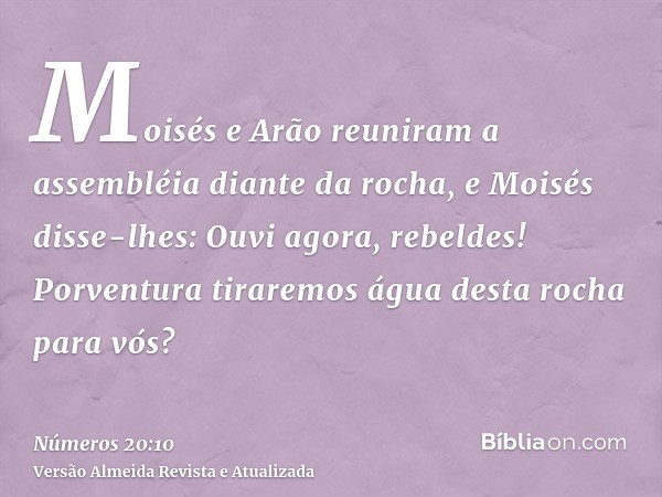 Moisés e Arão reuniram a assembléia diante da rocha, e Moisés disse-lhes: Ouvi agora, rebeldes! Porventura tiraremos água desta rocha para vós?