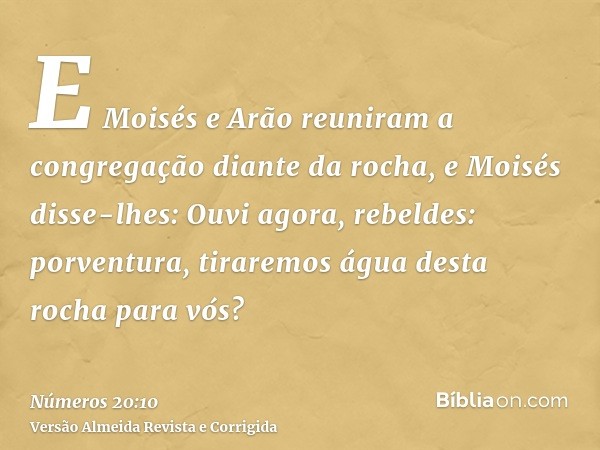 E Moisés e Arão reuniram a congregação diante da rocha, e Moisés disse-lhes: Ouvi agora, rebeldes: porventura, tiraremos água desta rocha para vós?