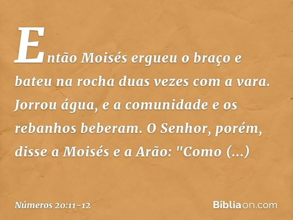 Então Moisés ergueu o braço e bateu na rocha duas vezes com a vara. Jorrou água, e a comunidade e os rebanhos beberam. O Senhor, porém, disse a Moisés e a Arão:
