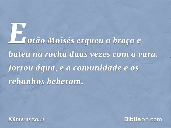 Então Moisés ergueu o braço e bateu na rocha duas vezes com a vara. Jorrou água, e a comunidade e os rebanhos beberam. -- Números 20:11