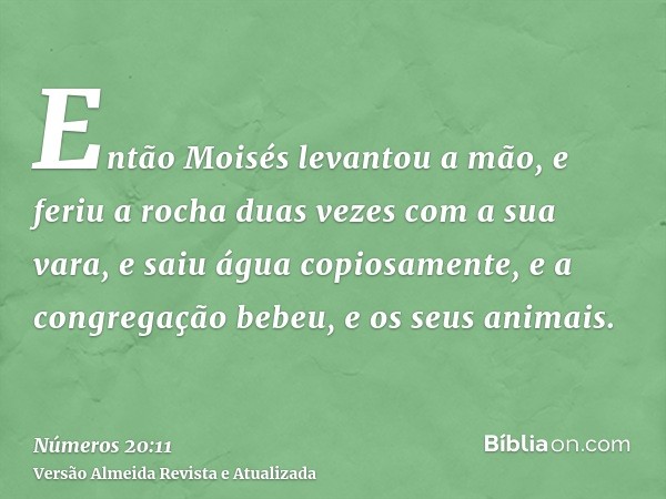 Então Moisés levantou a mão, e feriu a rocha duas vezes com a sua vara, e saiu água copiosamente, e a congregação bebeu, e os seus animais.