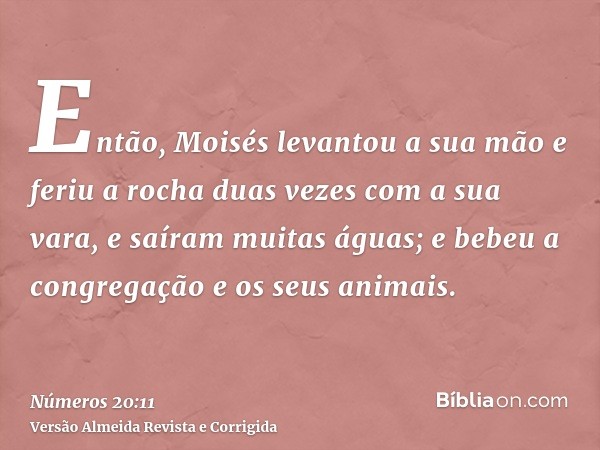 Então, Moisés levantou a sua mão e feriu a rocha duas vezes com a sua vara, e saíram muitas águas; e bebeu a congregação e os seus animais.