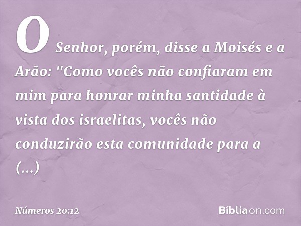 O Senhor, porém, disse a Moisés e a Arão: "Como vocês não confiaram em mim para honrar minha santidade à vista dos israelitas, vocês não conduzirão esta comunid