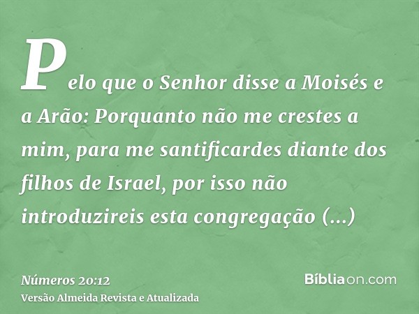 Pelo que o Senhor disse a Moisés e a Arão: Porquanto não me crestes a mim, para me santificardes diante dos filhos de Israel, por isso não introduzireis esta co