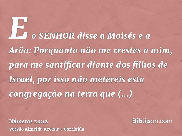 E o SENHOR disse a Moisés e a Arão: Porquanto não me crestes a mim, para me santificar diante dos filhos de Israel, por isso não metereis esta congregação na te