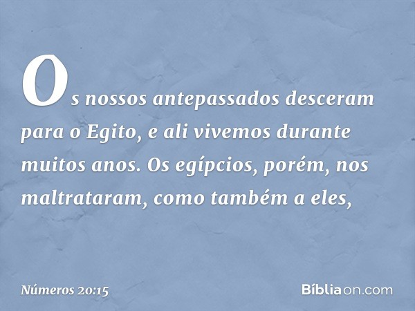 Os nossos antepassados desceram para o Egito, e ali vivemos durante muitos anos. Os egípcios, porém, nos maltrataram, como também a eles, -- Números 20:15