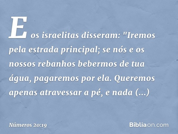 E os israelitas disseram:
"Iremos pela estrada principal; se nós e os nossos rebanhos bebermos de tua água, pagaremos por ela. Queremos apenas atravessar a pé, 