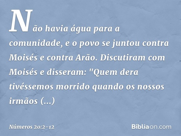 Não havia água para a comunidade, e o povo se juntou contra Moisés e contra Arão. Discutiram com Moisés e disseram: "Quem dera tivéssemos morrido quando os noss