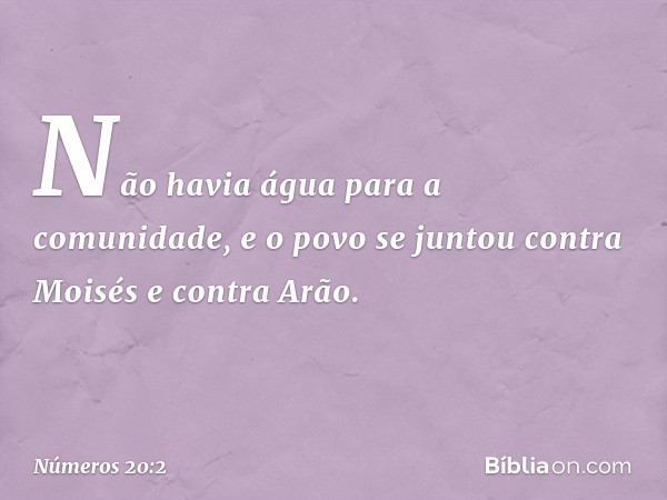 Não havia água para a comunidade, e o povo se juntou contra Moisés e contra Arão. -- Números 20:2