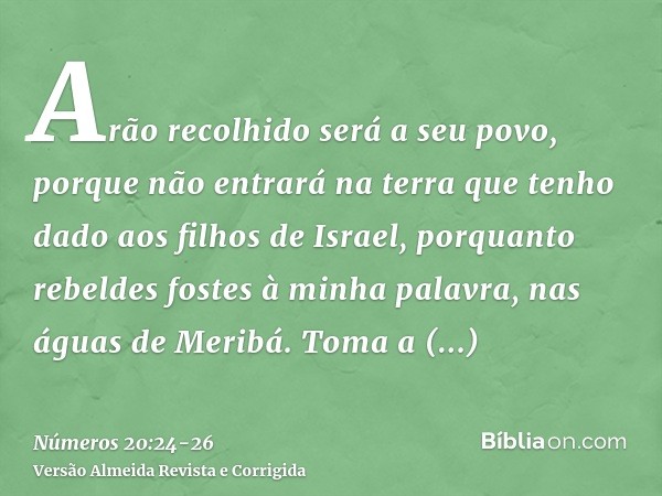 Arão recolhido será a seu povo, porque não entrará na terra que tenho dado aos filhos de Israel, porquanto rebeldes fostes à minha palavra, nas águas de Meribá.