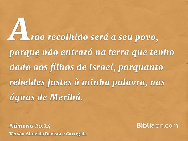 Arão recolhido será a seu povo, porque não entrará na terra que tenho dado aos filhos de Israel, porquanto rebeldes fostes à minha palavra, nas águas de Meribá.