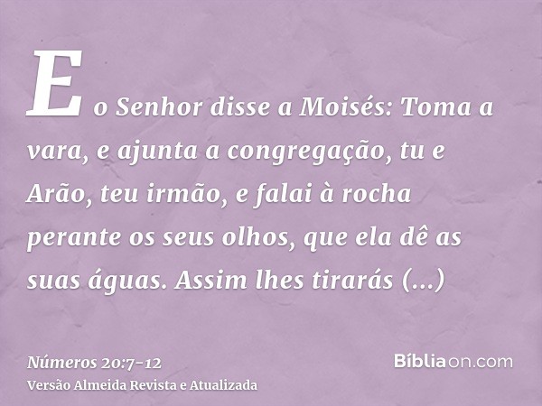 E o Senhor disse a Moisés:Toma a vara, e ajunta a congregação, tu e Arão, teu irmão, e falai à rocha perante os seus olhos, que ela dê as suas águas. Assim lhes