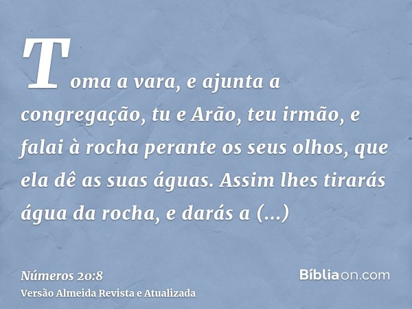 Toma a vara, e ajunta a congregação, tu e Arão, teu irmão, e falai à rocha perante os seus olhos, que ela dê as suas águas. Assim lhes tirarás água da rocha, e 