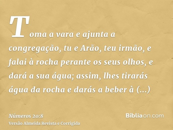 Toma a vara e ajunta a congregação, tu e Arão, teu irmão, e falai à rocha perante os seus olhos, e dará a sua água; assim, lhes tirarás água da rocha e darás a 