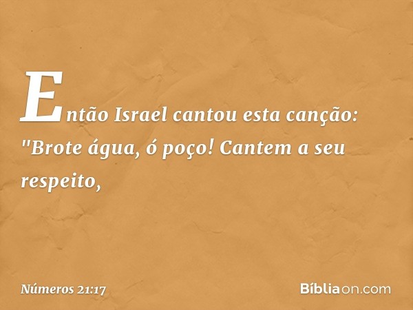 Então Israel cantou esta canção:
"Brote água, ó poço!
Cantem a seu respeito, -- Números 21:17