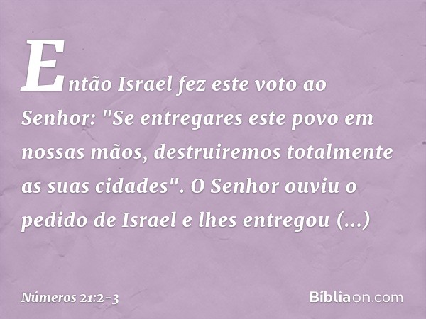 Então Israel fez este voto ao Senhor: "Se entregares este povo em nossas mãos, destruiremos totalmente as suas cidades". O Senhor ouviu o pedido de Israel e lhe