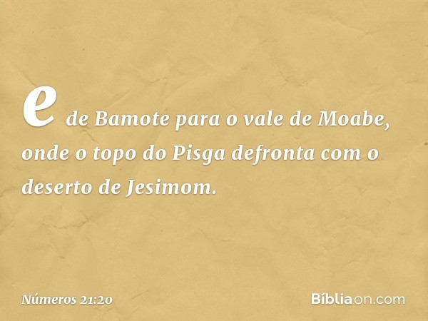 e de Bamote para o vale de Moabe, onde o topo do Pisga defronta com o deserto de Jesimom. -- Números 21:20