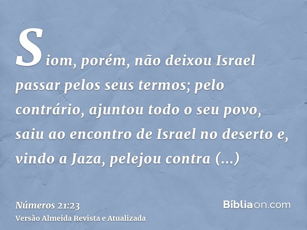 Siom, porém, não deixou Israel passar pelos seus termos; pelo contrário, ajuntou todo o seu povo, saiu ao encontro de Israel no deserto e, vindo a Jaza, pelejou