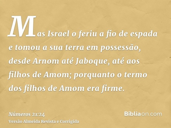 Mas Israel o feriu a fio de espada e tomou a sua terra em possessão, desde Arnom até Jaboque, até aos filhos de Amom; porquanto o termo dos filhos de Amom era f
