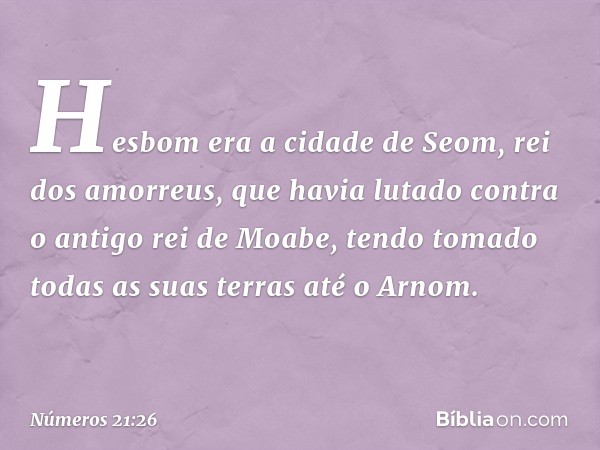 Hesbom era a cidade de Seom, rei dos amorreus, que havia lutado contra o antigo rei de Moabe, tendo tomado todas as suas terras até o Arnom. -- Números 21:26