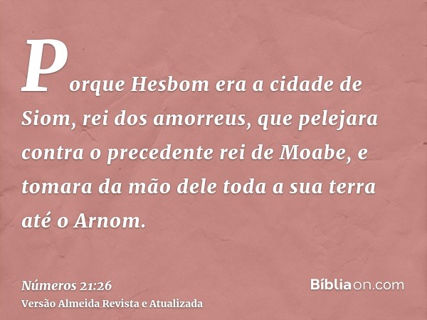 Porque Hesbom era a cidade de Siom, rei dos amorreus, que pelejara contra o precedente rei de Moabe, e tomara da mão dele toda a sua terra até o Arnom.