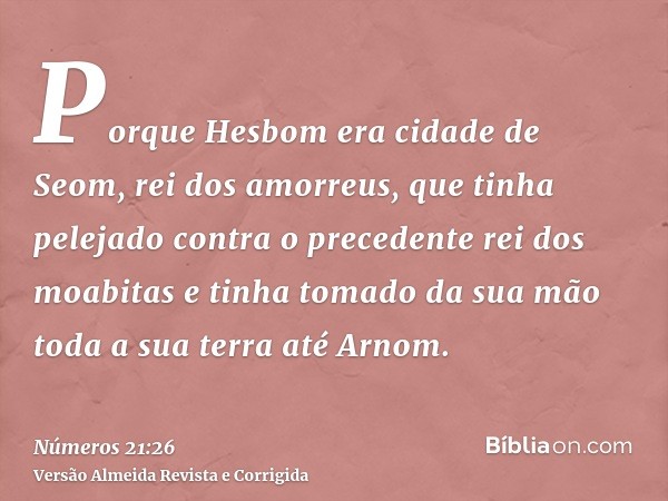 Porque Hesbom era cidade de Seom, rei dos amorreus, que tinha pelejado contra o precedente rei dos moabitas e tinha tomado da sua mão toda a sua terra até Arnom