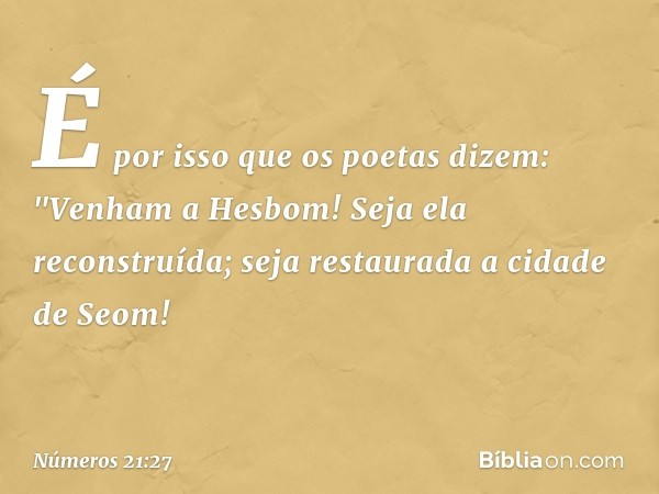 É por isso que os poetas dizem:
"Venham a Hesbom!
Seja ela reconstruída;
seja restaurada a cidade de Seom! -- Números 21:27