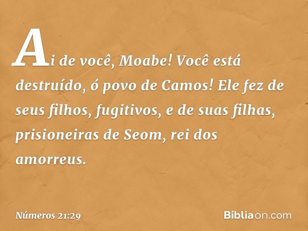 Ai de você, Moabe!
Você está destruído, ó povo de Camos!
Ele fez de seus filhos, fugitivos,
e de suas filhas,
prisioneiras de Seom,
rei dos amorreus. -- Números