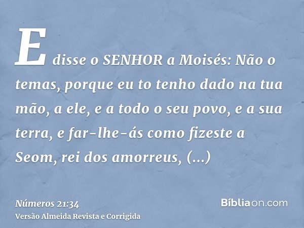 E disse o SENHOR a Moisés: Não o temas, porque eu to tenho dado na tua mão, a ele, e a todo o seu povo, e a sua terra, e far-lhe-ás como fizeste a Seom, rei dos