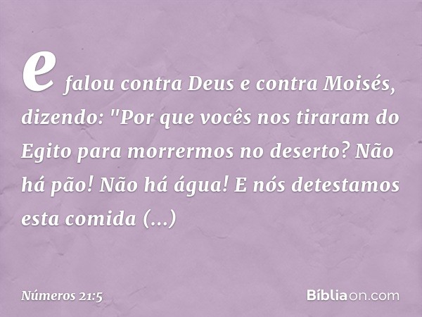 e falou contra Deus e contra Moisés, dizendo: "Por que vocês nos tiraram do Egito para morrermos no deserto? Não há pão! Não há água! E nós detestamos esta comi