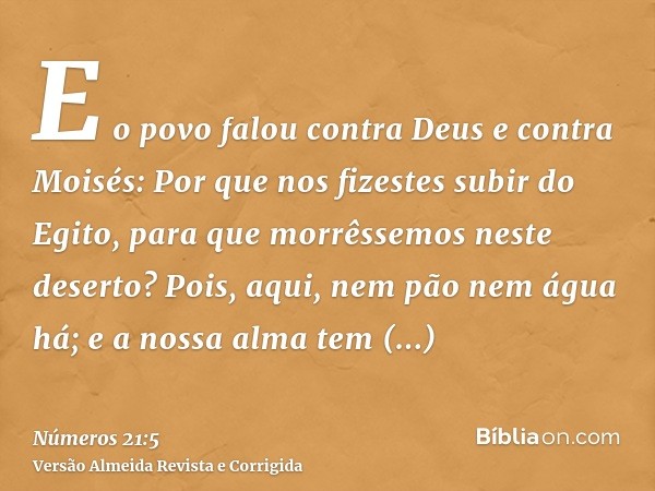 E o povo falou contra Deus e contra Moisés: Por que nos fizestes subir do Egito, para que morrêssemos neste deserto? Pois, aqui, nem pão nem água há; e a nossa 