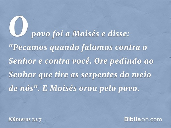 O povo foi a Moisés e disse: "Pecamos quando falamos contra o Senhor e contra você. Ore pedindo ao Senhor que tire as serpentes do meio de nós". E Moisés orou p