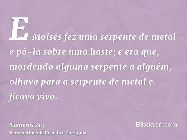 E Moisés fez uma serpente de metal e pô-la sobre uma haste; e era que, mordendo alguma serpente a alguém, olhava para a serpente de metal e ficava vivo.