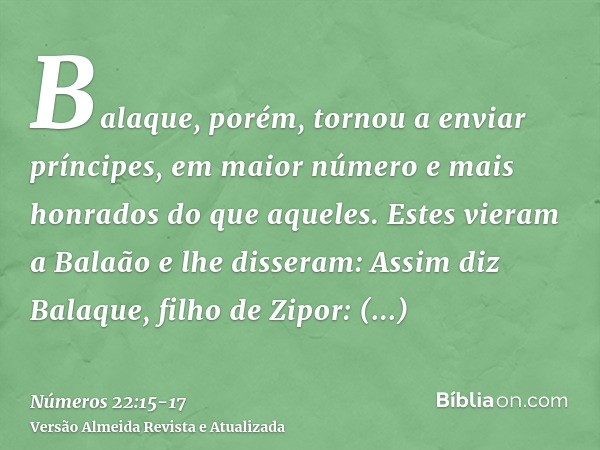 Balaque, porém, tornou a enviar príncipes, em maior número e mais honrados do que aqueles.Estes vieram a Balaão e lhe disseram: Assim diz Balaque, filho de Zipo