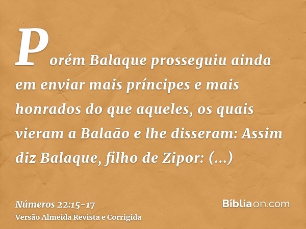 Porém Balaque prosseguiu ainda em enviar mais príncipes e mais honrados do que aqueles,os quais vieram a Balaão e lhe disseram: Assim diz Balaque, filho de Zipo