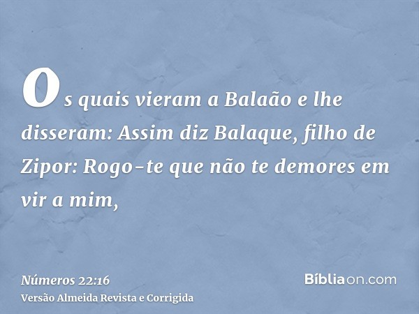 os quais vieram a Balaão e lhe disseram: Assim diz Balaque, filho de Zipor: Rogo-te que não te demores em vir a mim,