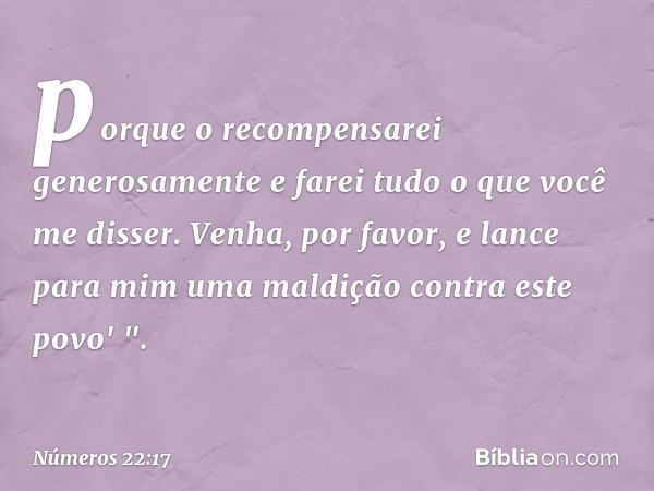 porque o recompensarei generosamente e farei tudo o que você me disser. Venha, por favor, e lance para mim uma maldição contra este povo' ". -- Números 22:17