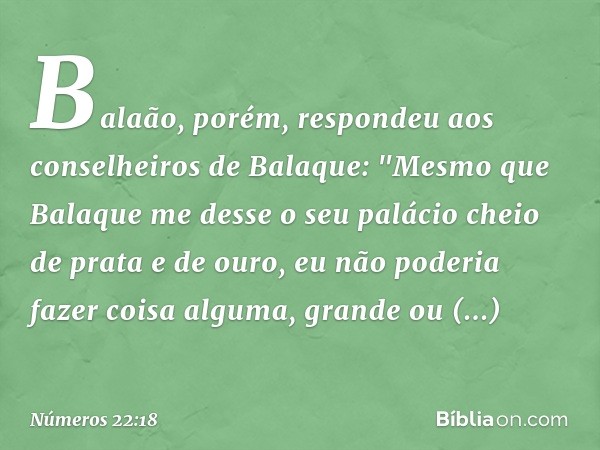 Balaão, porém, respondeu aos conselheiros de Balaque: "Mesmo que Balaque me desse o seu palácio cheio de prata e de ouro, eu não poderia fazer coisa alguma, gra