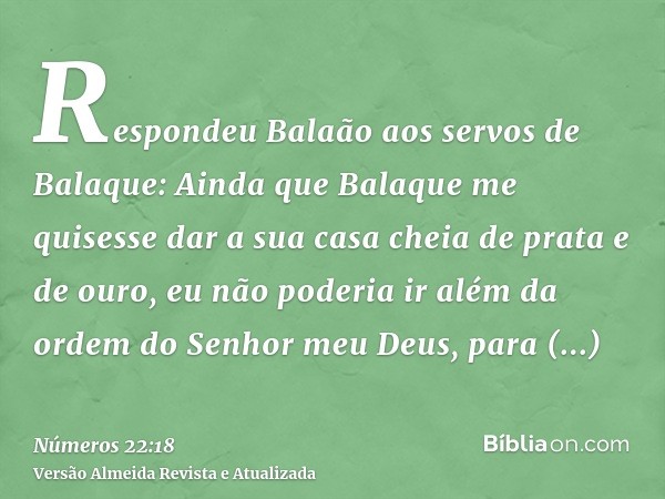 Respondeu Balaão aos servos de Balaque: Ainda que Balaque me quisesse dar a sua casa cheia de prata e de ouro, eu não poderia ir além da ordem do Senhor meu Deu